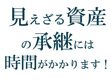 見えざる資産の承継には時間がかかります!